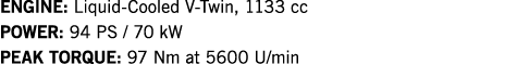 ENGINE: Liquid-Cooled V-Twin, 1133 cc POWER: 94 PS   70 kW PEAK TORQUE: 97 Nm at 5600 U min