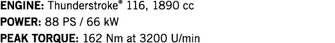 ENGINE: Thunderstroke  116, 1890 cc POWER: 88 PS   66 kW PEAK TORQUE: 162 Nm at 3200 U min